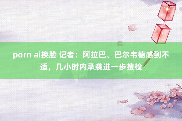 porn ai换脸 记者：阿拉巴、巴尔韦德感到不适，几小时内承袭进一步搜检