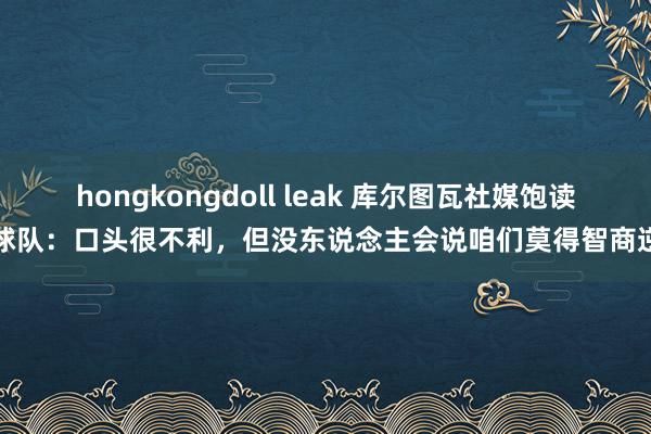 hongkongdoll leak 库尔图瓦社媒饱读舞球队：口头很不利，但没东说念主会说咱们莫得智商逆转