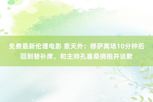 免费最新伦理电影 意天外：穆萨离场10分钟后回到替补席，和主帅孔塞桑拥抱并谈歉