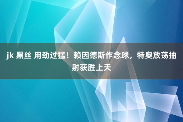 jk 黑丝 用劲过猛！赖因德斯作念球，特奥放荡抽射获胜上天