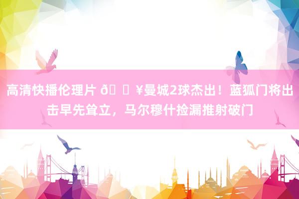 高清快播伦理片 🔥曼城2球杰出！蓝狐门将出击早先耸立，马尔穆什捡漏推射破门
