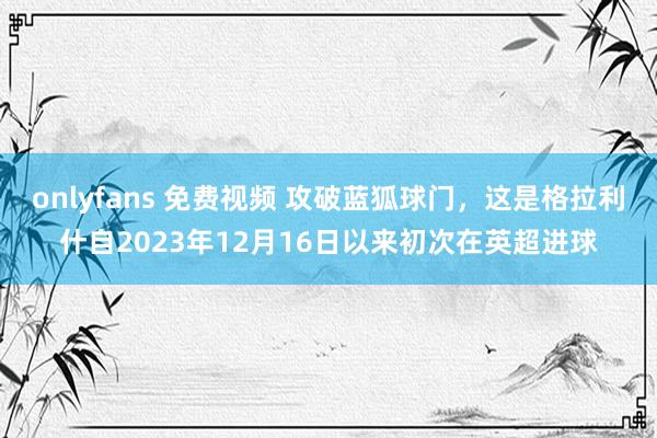 onlyfans 免费视频 攻破蓝狐球门，这是格拉利什自2023年12月16日以来初次在英超进球