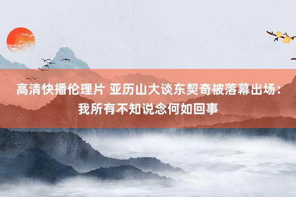高清快播伦理片 亚历山大谈东契奇被落幕出场：我所有不知说念何如回事